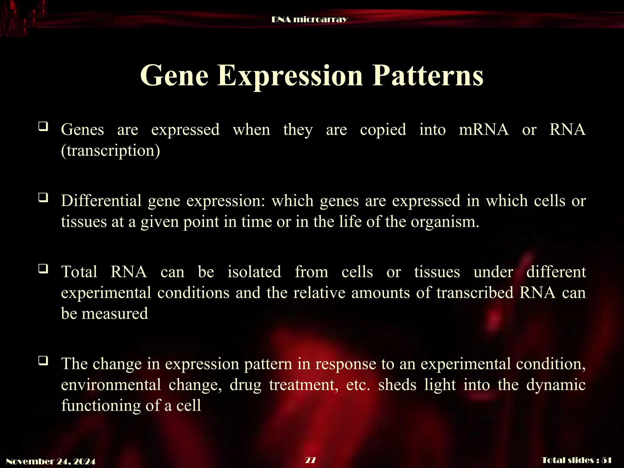 DNA microarray
Total slides : 51
27
November 24, 2024
Gene Expression Patterns
 Genes are expressed when they are copied into mRNA or RNA
(transcription)
 Differential gene expression: which genes are expressed in which cells or
tissues at a given point in time or in the life of the organism.
 Total RNA can be isolated from cells or tissues under different
experimental conditions and the relative amounts of transcribed RNA can
be measured
 The change in expression pattern in response to an experimental condition,
environmental change, drug treatment, etc. sheds light into the dynamic
functioning of a cell
 