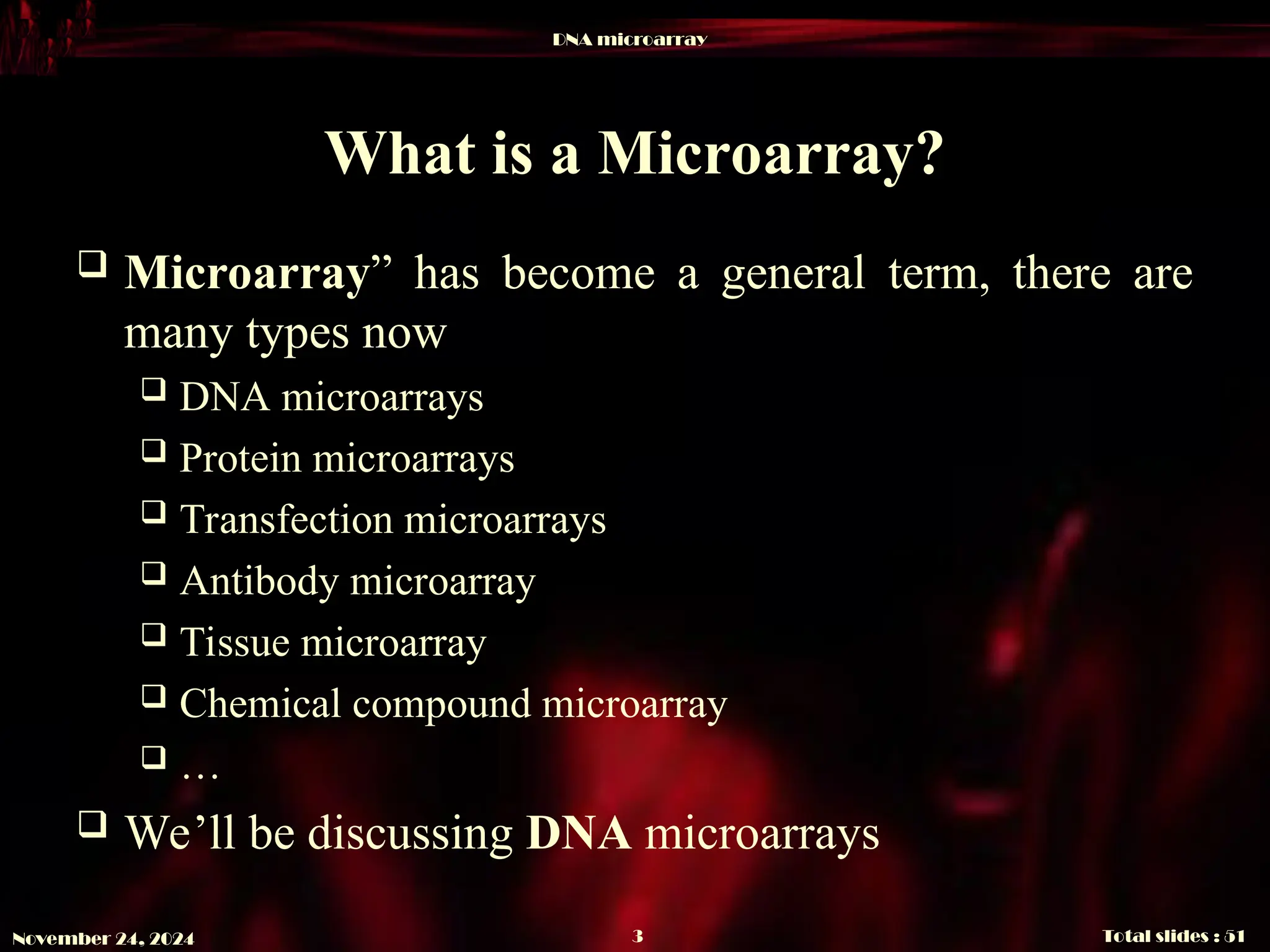 DNA microarray
Total slides : 51
3
November 24, 2024
What is a Microarray?
 Microarray” has become a general term, there are
many types now
 DNA microarrays
 Protein microarrays
 Transfection microarrays
 Antibody microarray
 Tissue microarray
 Chemical compound microarray
 …
 We’ll be discussing DNA microarrays
 