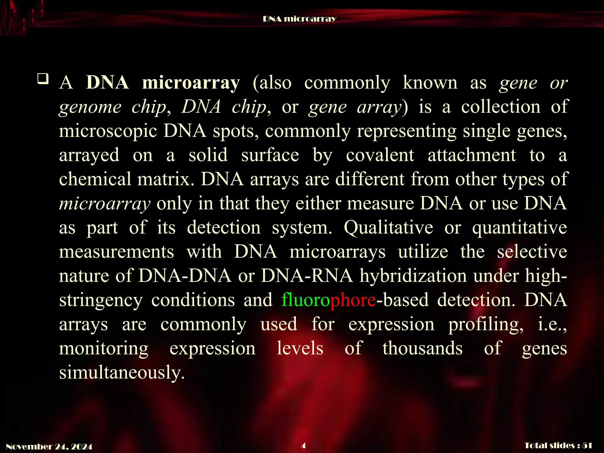 DNA microarray
Total slides : 51
4
November 24, 2024
 A DNA microarray (also commonly known as gene or
genome chip, DNA chip, or gene array) is a collection of
microscopic DNA spots, commonly representing single genes,
arrayed on a solid surface by covalent attachment to a
chemical matrix. DNA arrays are different from other types of
microarray only in that they either measure DNA or use DNA
as part of its detection system. Qualitative or quantitative
measurements with DNA microarrays utilize the selective
nature of DNA-DNA or DNA-RNA hybridization under high-
stringency conditions and fluorophore-based detection. DNA
arrays are commonly used for expression profiling, i.e.,
monitoring expression levels of thousands of genes
simultaneously.
 