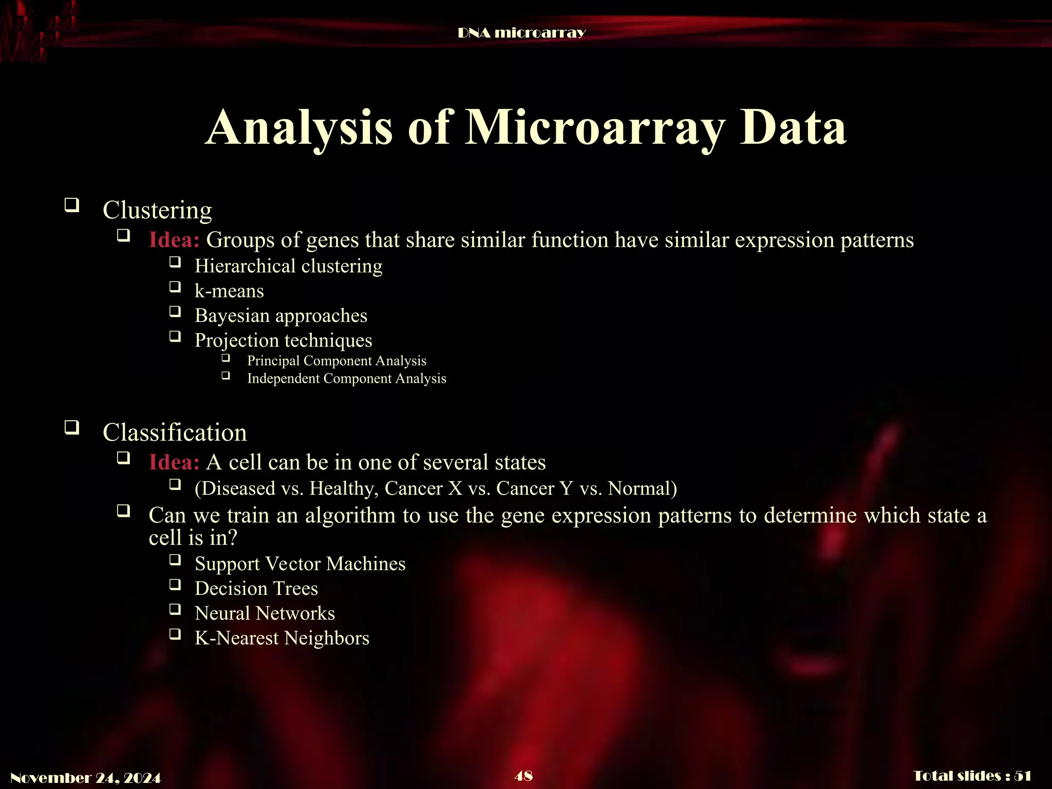 DNA microarray
Total slides : 51
48
November 24, 2024
Analysis of Microarray Data
 Clustering
 Idea: Groups of genes that share similar function have similar expression patterns
 Hierarchical clustering
 k-means
 Bayesian approaches
 Projection techniques
 Principal Component Analysis
 Independent Component Analysis
 Classification
 Idea: A cell can be in one of several states
 (Diseased vs. Healthy, Cancer X vs. Cancer Y vs. Normal)
 Can we train an algorithm to use the gene expression patterns to determine which state a
cell is in?
 Support Vector Machines
 Decision Trees
 Neural Networks
 K-Nearest Neighbors
 