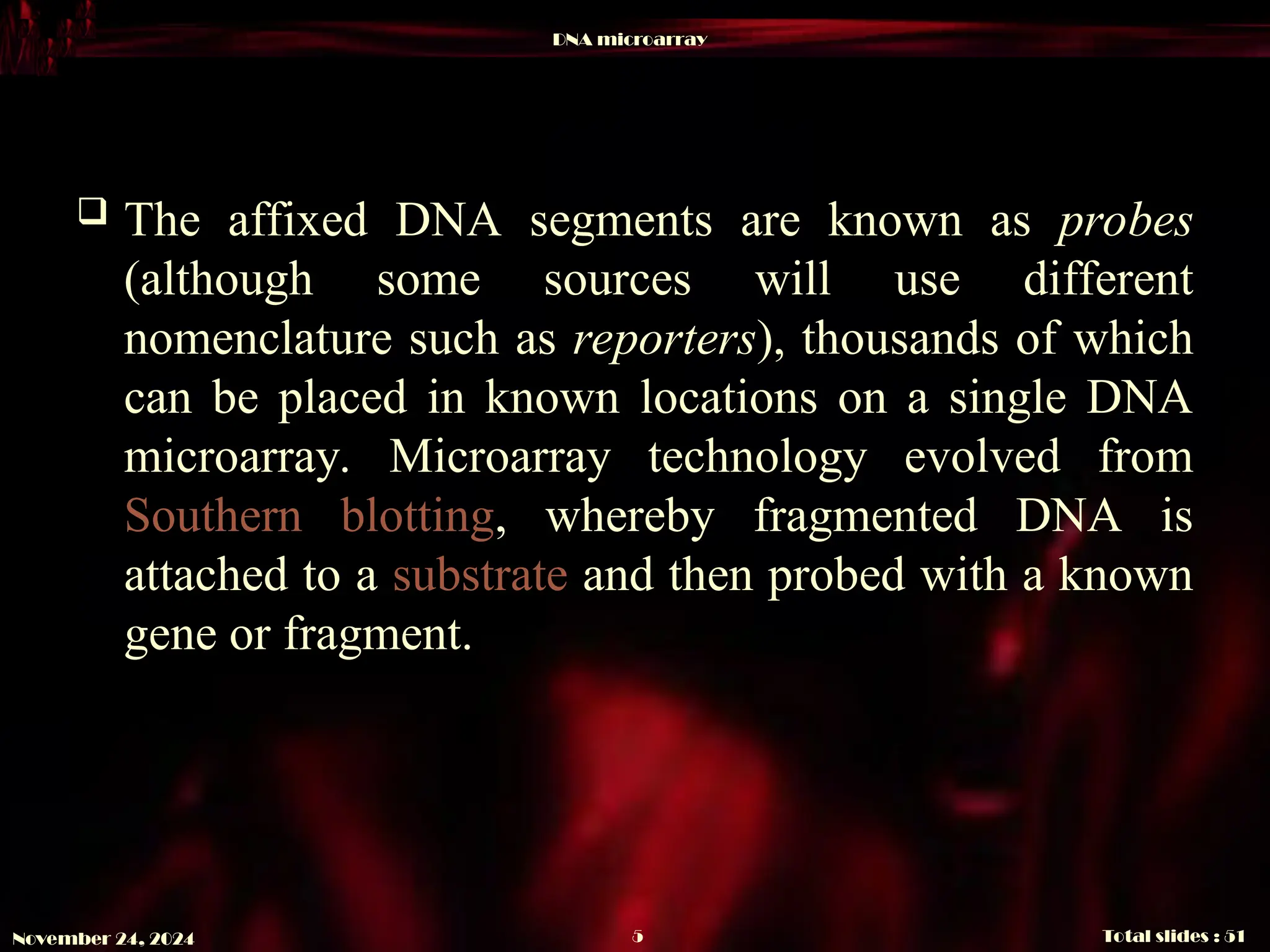 DNA microarray
Total slides : 51
5
November 24, 2024
 The affixed DNA segments are known as probes
(although some sources will use different
nomenclature such as reporters), thousands of which
can be placed in known locations on a single DNA
microarray. Microarray technology evolved from
Southern blotting, whereby fragmented DNA is
attached to a substrate and then probed with a known
gene or fragment.
 