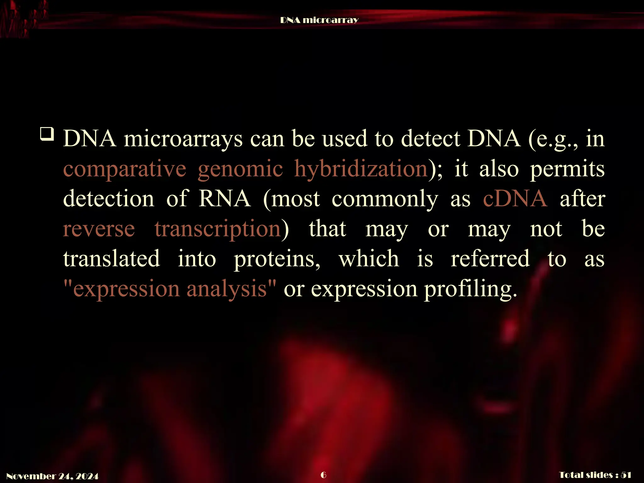DNA microarray
Total slides : 51
6
November 24, 2024
 DNA microarrays can be used to detect DNA (e.g., in
comparative genomic hybridization); it also permits
detection of RNA (most commonly as cDNA after
reverse transcription) that may or may not be
translated into proteins, which is referred to as
"expression analysis" or expression profiling.
 