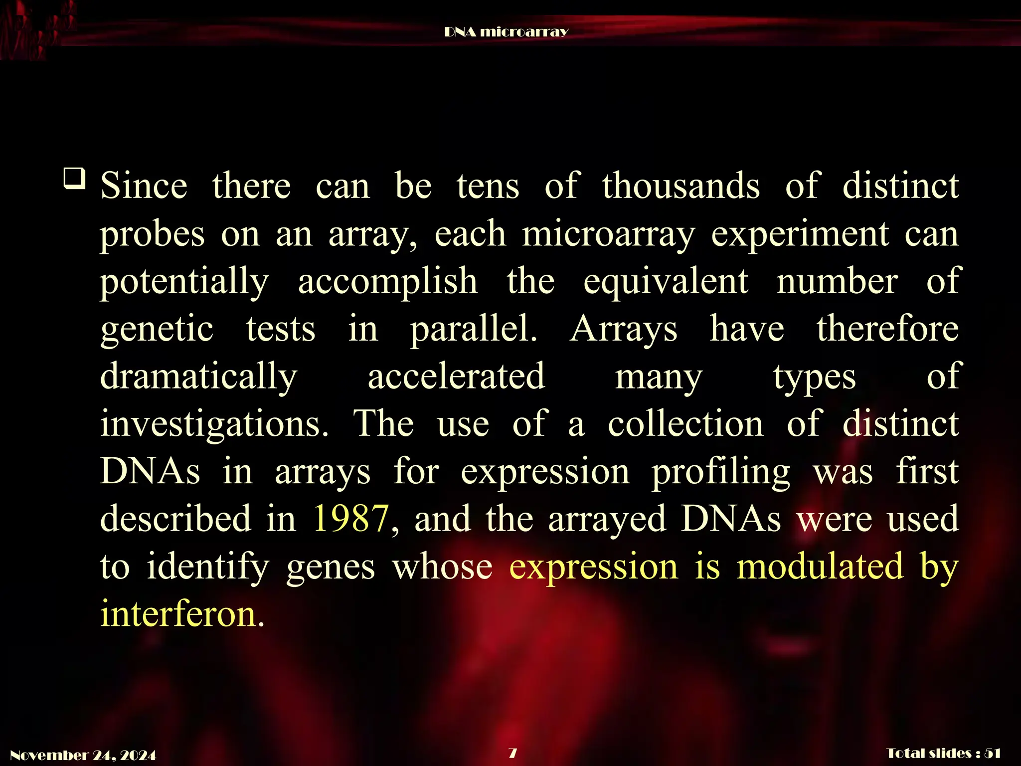 DNA microarray
Total slides : 51
7
November 24, 2024
 Since there can be tens of thousands of distinct
probes on an array, each microarray experiment can
potentially accomplish the equivalent number of
genetic tests in parallel. Arrays have therefore
dramatically accelerated many types of
investigations. The use of a collection of distinct
DNAs in arrays for expression profiling was first
described in 1987, and the arrayed DNAs were used
to identify genes whose expression is modulated by
interferon.
 