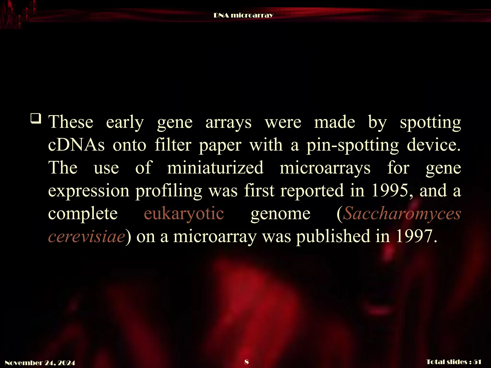 DNA microarray
Total slides : 51
8
November 24, 2024
 These early gene arrays were made by spotting
cDNAs onto filter paper with a pin-spotting device.
The use of miniaturized microarrays for gene
expression profiling was first reported in 1995, and a
complete eukaryotic genome (Saccharomyces
cerevisiae) on a microarray was published in 1997.
 