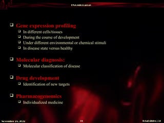 DNA microarray
Total slides : 51
11
November 24, 2024
 Gene expression profiling
 In different cells/tissues
 During the course of development
 Under different environmental or chemical stimuli
 In disease state versus healthy
 Molecular diagnosis:
 Molecular classification of disease
 Drug development
 Identification of new targets
 Pharmacogenomics
 Individualized medicine
 