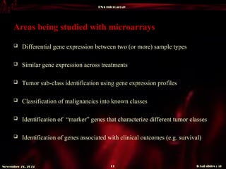 DNA microarray
Total slides : 51
13
November 24, 2024
Areas being studied with microarrays
 Differential gene expression between two (or more) sample types
 Similar gene expression across treatments
 Tumor sub-class identification using gene expression profiles
 Classification of malignancies into known classes
 Identification of “marker” genes that characterize different tumor classes
 Identification of genes associated with clinical outcomes (e.g. survival)
 