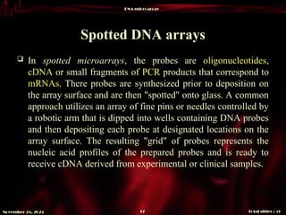 DNA microarray
Total slides : 51
17
November 24, 2024
Spotted DNA arrays
 In spotted microarrays, the probes are oligonucleotides,
cDNA or small fragments of PCR products that correspond to
mRNAs. There probes are synthesized prior to deposition on
the array surface and are then "spotted" onto glass. A common
approach utilizes an array of fine pins or needles controlled by
a robotic arm that is dipped into wells containing DNA probes
and then depositing each probe at designated locations on the
array surface. The resulting "grid" of probes represents the
nucleic acid profiles of the prepared probes and is ready to
receive cDNA derived from experimental or clinical samples.
 