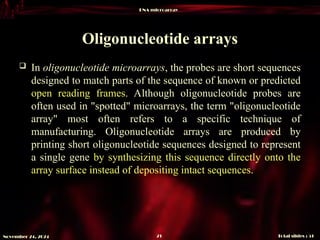 DNA microarray
Total slides : 51
21
November 24, 2024
Oligonucleotide arrays
 In oligonucleotide microarrays, the probes are short sequences
designed to match parts of the sequence of known or predicted
open reading frames. Although oligonucleotide probes are
often used in "spotted" microarrays, the term "oligonucleotide
array" most often refers to a specific technique of
manufacturing. Oligonucleotide arrays are produced by
printing short oligonucleotide sequences designed to represent
a single gene by synthesizing this sequence directly onto the
array surface instead of depositing intact sequences.
 
