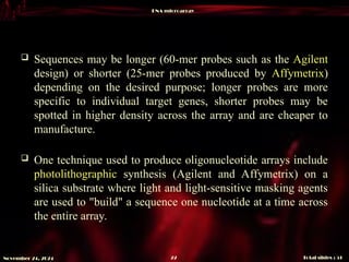 DNA microarray
Total slides : 51
22
November 24, 2024
 Sequences may be longer (60-mer probes such as the Agilent
design) or shorter (25-mer probes produced by Affymetrix)
depending on the desired purpose; longer probes are more
specific to individual target genes, shorter probes may be
spotted in higher density across the array and are cheaper to
manufacture.
 One technique used to produce oligonucleotide arrays include
photolithographic synthesis (Agilent and Affymetrix) on a
silica substrate where light and light-sensitive masking agents
are used to "build" a sequence one nucleotide at a time across
the entire array.
 