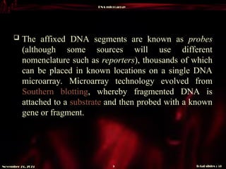 DNA microarray
Total slides : 51
5
November 24, 2024
 The affixed DNA segments are known as probes
(although some sources will use different
nomenclature such as reporters), thousands of which
can be placed in known locations on a single DNA
microarray. Microarray technology evolved from
Southern blotting, whereby fragmented DNA is
attached to a substrate and then probed with a known
gene or fragment.
 