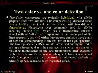 DNA microarray
Total slides : 51
50
November 24, 2024
Two-color vs. one-color detection
 Two-Color microarrays are typically hybridized with cDNA
prepared from two samples to be compared (e.g. diseased tissue
versus healthy tissue) and that are labeled with two different
fluorophores. Fluorescent dyes commonly used for cDNA
labelling include Cy3, which has a fluorescence emission
wavelength of 570 nm (corresponding to the green part of the
light spectrum), and Cy5 with a fluorescence emission wavelength
of 670 nm (corresponding to the red part of the light spectrum).
The two Cy-labelled cDNA samples are mixed and hybridized to
a single microarray that is then scanned in a microarray scanner to
visualize fluorescence of the two fluorophores after excitation
with a laser beam of a defined wavelength. Relative intensities of
each fluorophore may then be used in ratio-based analysis to
identify up-regulated and down-regulated genes.
 