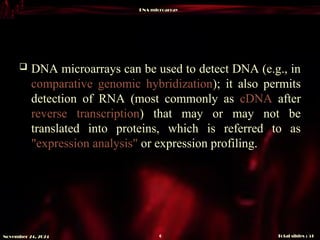 DNA microarray
Total slides : 51
6
November 24, 2024
 DNA microarrays can be used to detect DNA (e.g., in
comparative genomic hybridization); it also permits
detection of RNA (most commonly as cDNA after
reverse transcription) that may or may not be
translated into proteins, which is referred to as
"expression analysis" or expression profiling.
 
