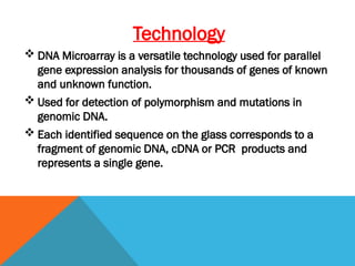 Technology
 DNA Microarray is a versatile technology used for parallel
gene expression analysis for thousands of genes of known
and unknown function.
 Used for detection of polymorphism and mutations in
genomic DNA.
 Each identified sequence on the glass corresponds to a
fragment of genomic DNA, cDNA or PCR products and
represents a single gene.
 