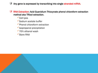  Any gene is expressed by transcribing into single stranded mRNA.
 RNA Extraction: Acid Guanidium Thiocynate phenol chloroform extraction
method aka TRIzol extraction.
Cell lysis
Sodium acetate buffer
Phenol chloroform extraction
Isopropanol precipitation
70% ethanol wash
Store RNA
 