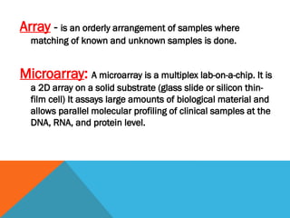 Array - is an orderly arrangement of samples where
matching of known and unknown samples is done.
Microarray: A microarray is a multiplex lab-on-a-chip. It is
a 2D array on a solid substrate (glass slide or silicon thin-
film cell) It assays large amounts of biological material and
allows parallel molecular profiling of clinical samples at the
DNA, RNA, and protein level.
 