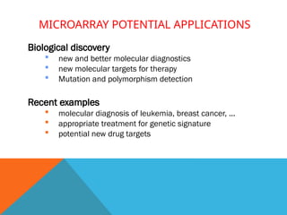 MICROARRAY POTENTIAL APPLICATIONS
Biological discovery
 new and better molecular diagnostics
 new molecular targets for therapy
 Mutation and polymorphism detection
Recent examples
 molecular diagnosis of leukemia, breast cancer, ...
 appropriate treatment for genetic signature
 potential new drug targets
 