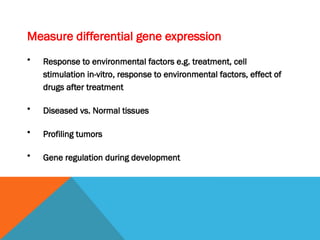 Measure differential gene expression
• Response to environmental factors e.g. treatment, cell
stimulation in-vitro, response to environmental factors, effect of
drugs after treatment
• Diseased vs. Normal tissues
• Profiling tumors
• Gene regulation during development
 