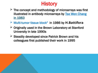 History
 The concept and methodology of microarrays was first
illustrated in antibody microarrays by Tse Wen Chang
in 1983
 Multi-tumor tissue block" in 1986 by H.Battifora
 Originally used in the Brown Laboratory at Stanford
University in late 1990s
 Steadily developed since Patrick Brown and his
colleagues first published their work in 1995
 