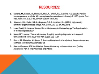 RESOURCES:
1. Schena, M., Shalon, D., Heller, R., Chai, A., Brown, P.O. & Davis, R.O. (1996) Parallel
human genome analysis: Microarray-based expression monitoring of 1000 genes. Proc.
Natl. Acad. Sci. U.S.A. 93, 10614-10619. MEDLINE
2. Lipshutz, R.J., Fodor, S.P.A., Gingeras, T.R. & Lockhart, D.J. (1999) High density
synthetic oligonucleotide arrays. Nat. Genet. 21, 20-24. MEDLINE
3. Lowe David, Underwood James; Recent Advances in Histopathology:The Royal society
of medicine press;2004
4. Nazar M.T. Jawhar; Tissue Microarray: A rapidly evolving diagnostic and research
tool;Ann Saudi Med. 2009 Mar-Apr; 29(2): 123–127
5. Simon R1, Mirlacher M, Sauter G.;Immunohistochemical analysis of tissue microarrays;
Methods Mol Biol.2010;664:113-26
6. Rashmil Saxena, BFA Sunil Badve; Tissue Microarray – Construction and Quality
Assurance, Part II: The Potentials and Pitfalls
 