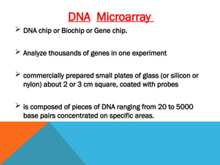 DNA Microarray
 DNA chip or Biochip or Gene chip.
 Analyze thousands of genes in one experiment
 commercially prepared small plates of glass (or silicon or
nylon) about 2 or 3 cm square, coated with probes
 is composed of pieces of DNA ranging from 20 to 5000
base pairs concentrated on specific areas.
 