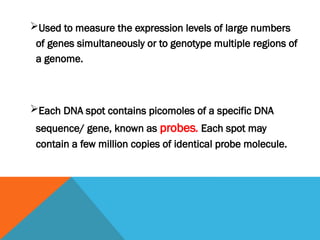 Used to measure the expression levels of large numbers
of genes simultaneously or to genotype multiple regions of
a genome.
Each DNA spot contains picomoles of a specific DNA
sequence/ gene, known as probes. Each spot may
contain a few million copies of identical probe molecule.
 