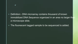 z
Definition:- DNA microarray contains thousand of known
immobilized DNA Sequence organized in an area no larger than
a microscope slide.
The fluorescent tagged sample to be sequenced is added.