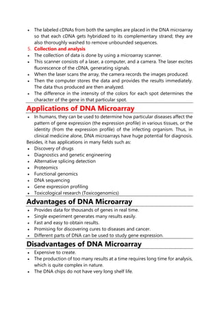  The labeled cDNAs from both the samples are placed in the DNA microarray
so that each cDNA gets hybridized to its complementary strand; they are
also thoroughly washed to remove unbounded sequences.
5. Collection and analysis
 The collection of data is done by using a microarray scanner.
 This scanner consists of a laser, a computer, and a camera. The laser excites
fluorescence of the cDNA, generating signals.
 When the laser scans the array, the camera records the images produced.
 Then the computer stores the data and provides the results immediately.
The data thus produced are then analyzed.
 The difference in the intensity of the colors for each spot determines the
character of the gene in that particular spot.
Applications of DNA Microarray
 In humans, they can be used to determine how particular diseases affect the
pattern of gene expression (the expression profile) in various tissues, or the
identity (from the expression profile) of the infecting organism. Thus, in
clinical medicine alone, DNA microarrays have huge potential for diagnosis.
Besides, it has applications in many fields such as:
 Discovery of drugs
 Diagnostics and genetic engineering
 Alternative splicing detection
 Proteomics
 Functional genomics
 DNA sequencing
 Gene expression profiling
 Toxicological research (Toxicogenomics)
Advantages of DNA Microarray
 Provides data for thousands of genes in real time.
 Single experiment generates many results easily.
 Fast and easy to obtain results.
 Promising for discovering cures to diseases and cancer.
 Different parts of DNA can be used to study gene expression.
Disadvantages of DNA Microarray
 Expensive to create.
 The production of too many results at a time requires long time for analysis,
which is quite complex in nature.
 The DNA chips do not have very long shelf life.
 