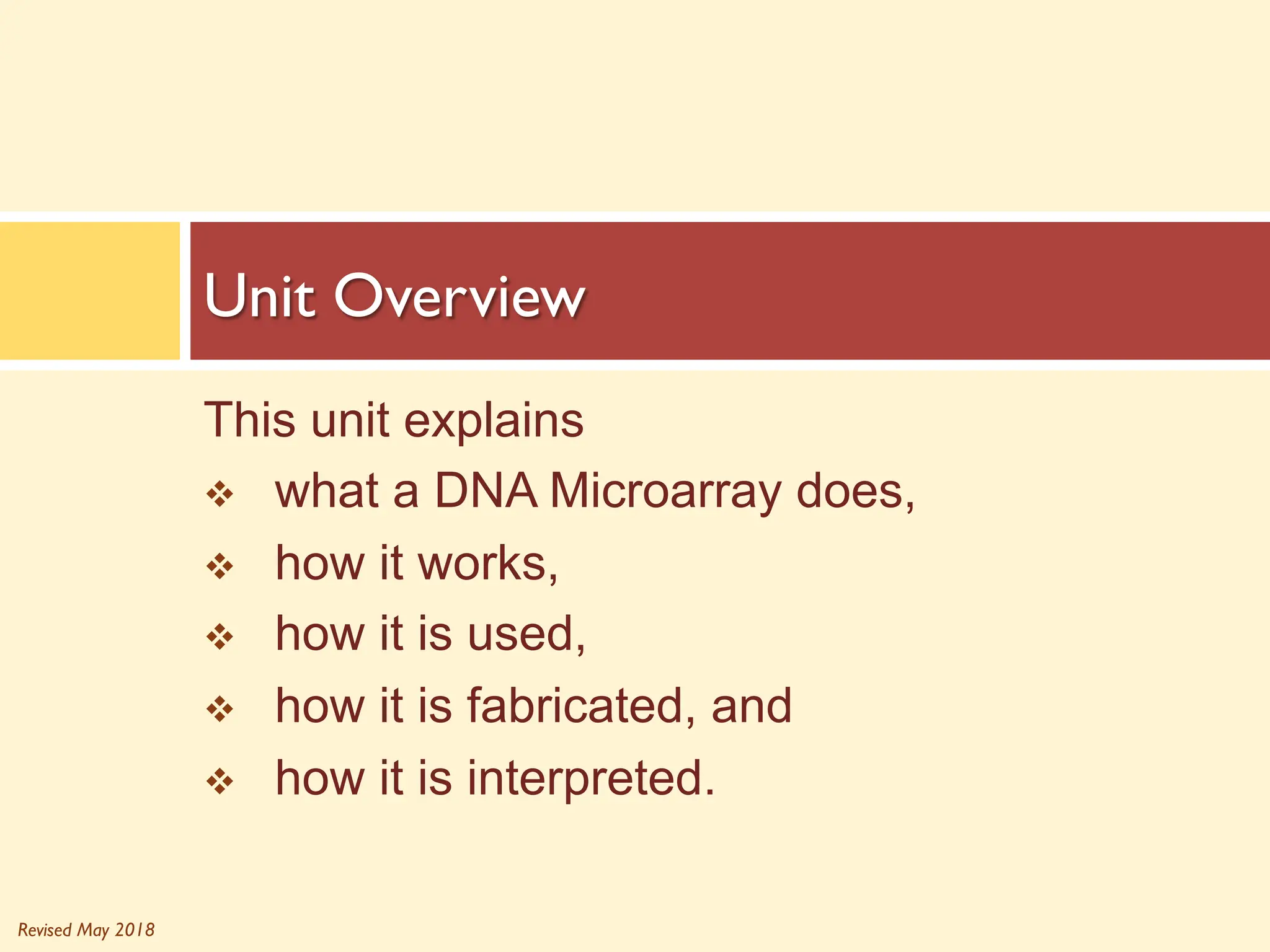 Revised May 2018
This unit explains
v what a DNA Microarray does,
v how it works,
v how it is used,
v how it is fabricated, and
v how it is interpreted.
Unit Overview
 