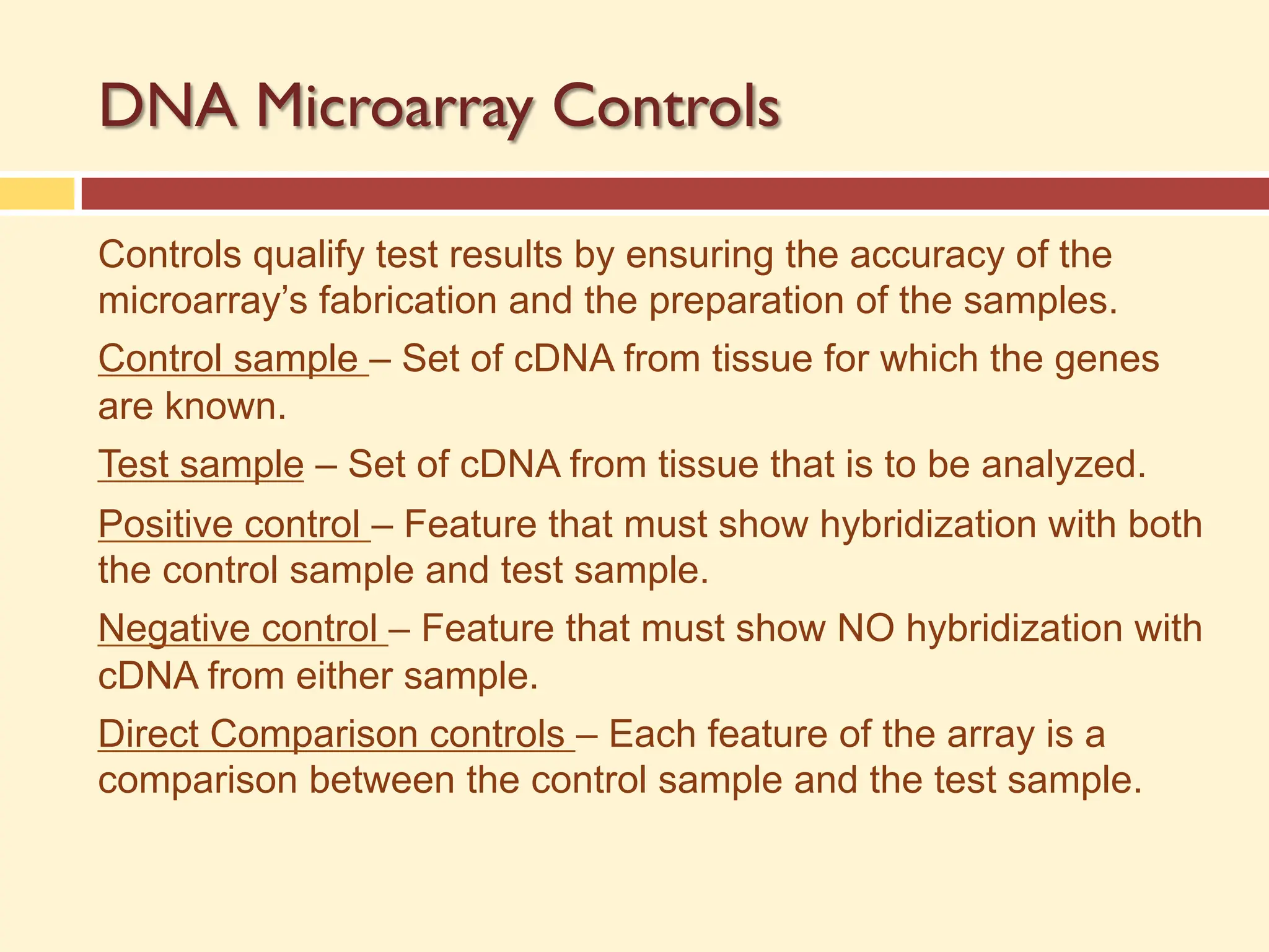 DNA Microarray Controls
Controls qualify test results by ensuring the accuracy of the
microarray’s fabrication and the preparation of the samples.
Control sample – Set of cDNA from tissue for which the genes
are known.
Test sample – Set of cDNA from tissue that is to be analyzed.
Positive control – Feature that must show hybridization with both
the control sample and test sample.
Negative control – Feature that must show NO hybridization with
cDNA from either sample.
Direct Comparison controls – Each feature of the array is a
comparison between the control sample and the test sample.
 