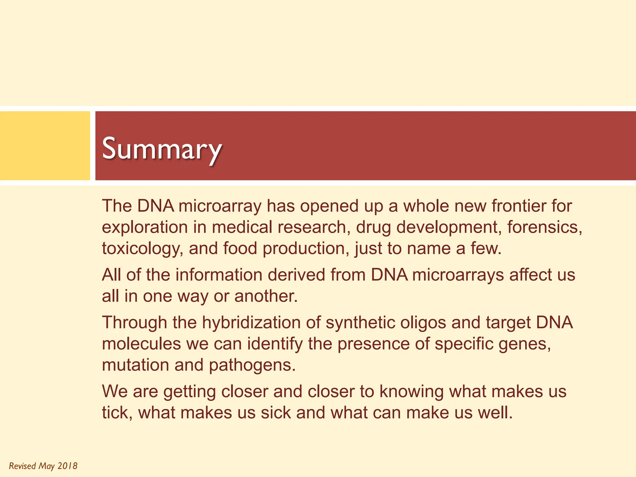 Revised May 2018
The DNA microarray has opened up a whole new frontier for
exploration in medical research, drug development, forensics,
toxicology, and food production, just to name a few.
All of the information derived from DNA microarrays affect us
all in one way or another.
Through the hybridization of synthetic oligos and target DNA
molecules we can identify the presence of specific genes,
mutation and pathogens.
We are getting closer and closer to knowing what makes us
tick, what makes us sick and what can make us well.
Summary
 