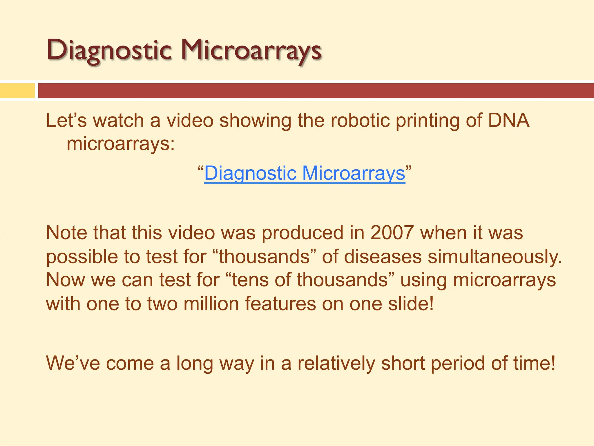 Diagnostic Microarrays
Let’s watch a video showing the robotic printing of DNA
microarrays:
“Diagnostic Microarrays”
Note that this video was produced in 2007 when it was
possible to test for “thousands” of diseases simultaneously.
Now we can test for “tens of thousands” using microarrays
with one to two million features on one slide!
We’ve come a long way in a relatively short period of time!
 