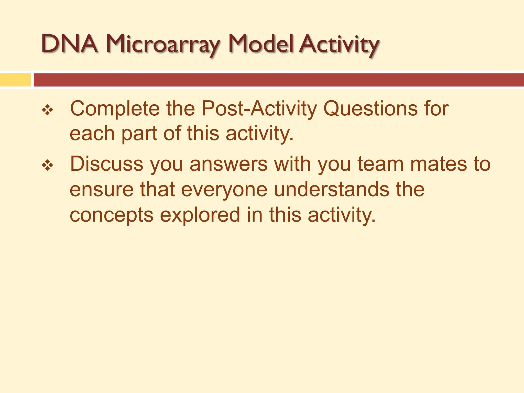 DNA Microarray Model Activity
v Complete the Post-Activity Questions for
each part of this activity.
v Discuss you answers with you team mates to
ensure that everyone understands the
concepts explored in this activity.
 