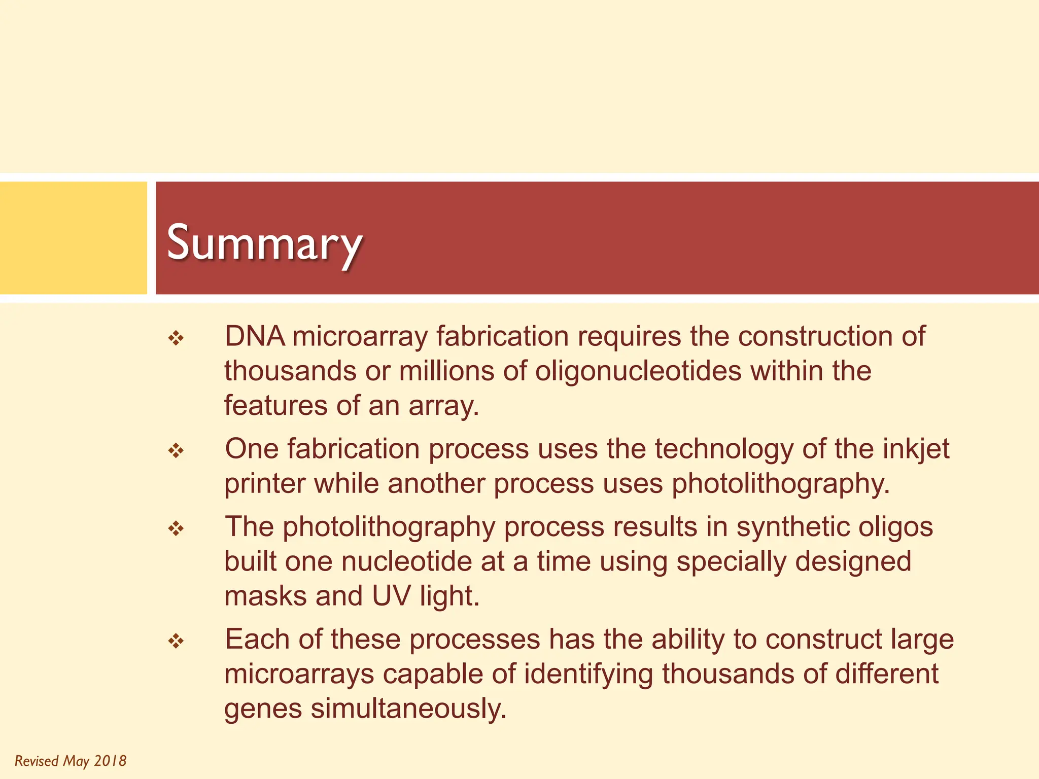 Revised May 2018
v DNA microarray fabrication requires the construction of
thousands or millions of oligonucleotides within the
features of an array.
v One fabrication process uses the technology of the inkjet
printer while another process uses photolithography.
v The photolithography process results in synthetic oligos
built one nucleotide at a time using specially designed
masks and UV light.
v Each of these processes has the ability to construct large
microarrays capable of identifying thousands of different
genes simultaneously.
Summary
 