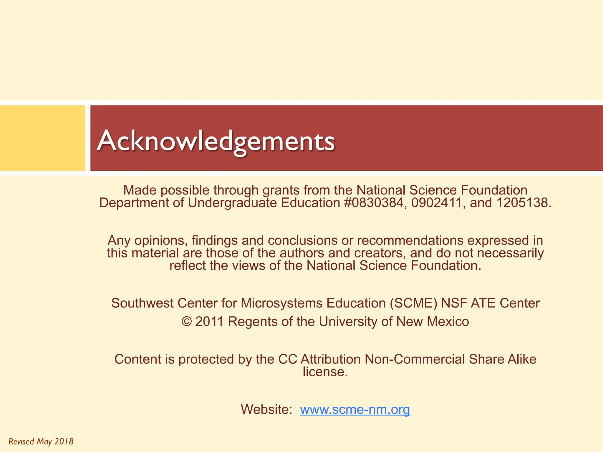 Revised May 2018
Made possible through grants from the National Science Foundation
Department of Undergraduate Education #0830384, 0902411, and 1205138.
Any opinions, findings and conclusions or recommendations expressed in
this material are those of the authors and creators, and do not necessarily
reflect the views of the National Science Foundation.
Southwest Center for Microsystems Education (SCME) NSF ATE Center
© 2011 Regents of the University of New Mexico
Content is protected by the CC Attribution Non-Commercial Share Alike
license.
Website: www.scme-nm.org
Acknowledgements
 