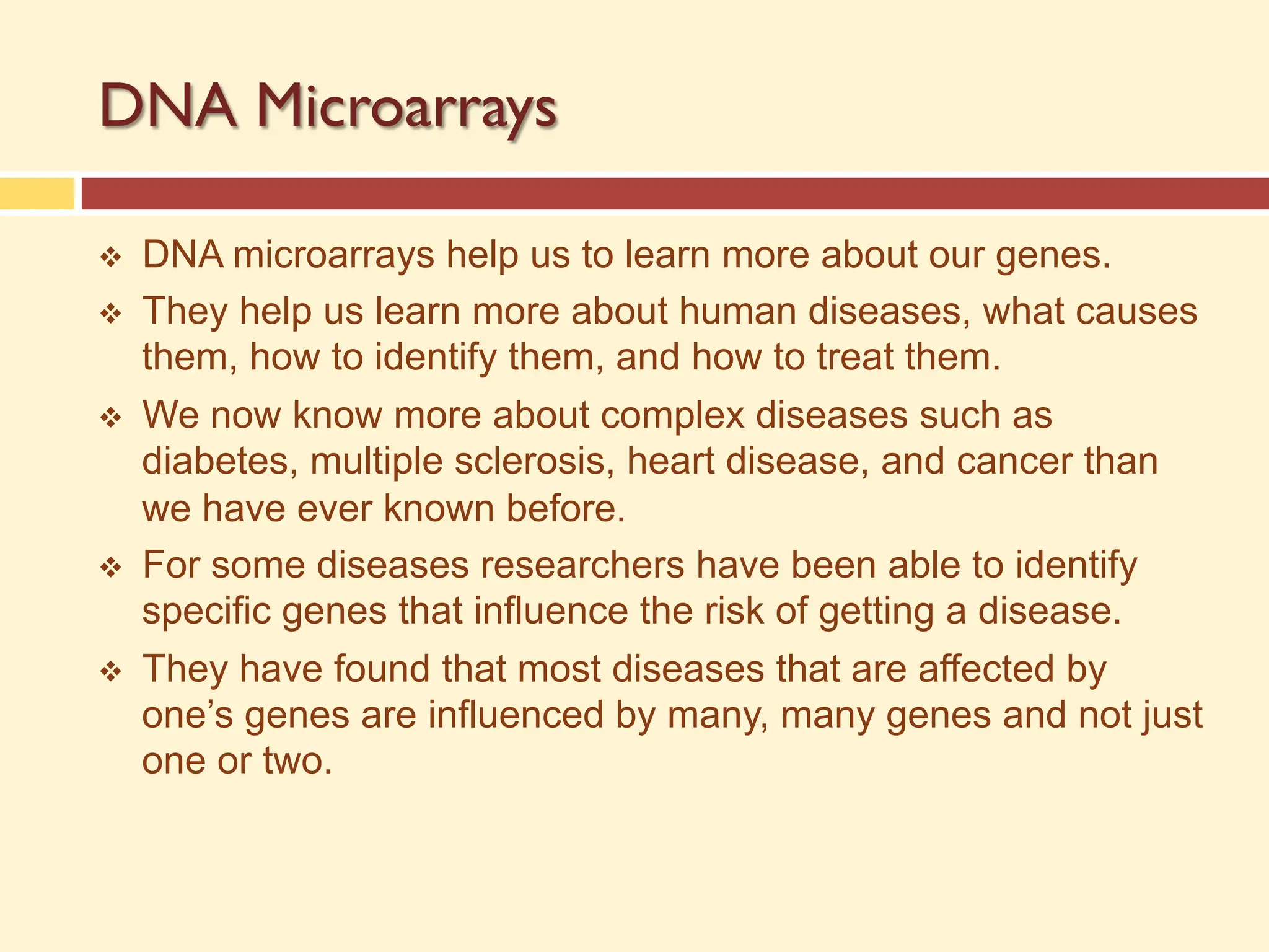 DNA Microarrays
v DNA microarrays help us to learn more about our genes.
v They help us learn more about human diseases, what causes
them, how to identify them, and how to treat them.
v We now know more about complex diseases such as
diabetes, multiple sclerosis, heart disease, and cancer than
we have ever known before.
v For some diseases researchers have been able to identify
specific genes that influence the risk of getting a disease.
v They have found that most diseases that are affected by
one’s genes are influenced by many, many genes and not just
one or two.
 