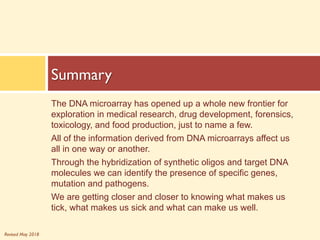 Revised May 2018
The DNA microarray has opened up a whole new frontier for
exploration in medical research, drug development, forensics,
toxicology, and food production, just to name a few.
All of the information derived from DNA microarrays affect us
all in one way or another.
Through the hybridization of synthetic oligos and target DNA
molecules we can identify the presence of specific genes,
mutation and pathogens.
We are getting closer and closer to knowing what makes us
tick, what makes us sick and what can make us well.
Summary
 