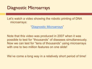 Diagnostic Microarrays
Let’s watch a video showing the robotic printing of DNA
microarrays:
“Diagnostic Microarrays”
Note that this video was produced in 2007 when it was
possible to test for “thousands” of diseases simultaneously.
Now we can test for “tens of thousands” using microarrays
with one to two million features on one slide!
We’ve come a long way in a relatively short period of time!
 