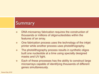 Revised May 2018
v DNA microarray fabrication requires the construction of
thousands or millions of oligonucleotides within the
features of an array.
v One fabrication process uses the technology of the inkjet
printer while another process uses photolithography.
v The photolithography process results in synthetic oligos
built one nucleotide at a time using specially designed
masks and UV light.
v Each of these processes has the ability to construct large
microarrays capable of identifying thousands of different
genes simultaneously.
Summary
 