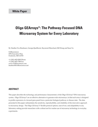 White Paper

Oligo GEArrays®: The Pathway-Focused DNA
Microarray System for Every Laboratory

By Heather Fox-Brashears, George Quellhorst, Raymond Blanchard, Bill Wang and Sean Yu
SABiosciences
6951 Executive Way
Frederick, MD 21703
+1 (301) 682-9200 Phone
+1 (301) 682-7300 Fax
www.SABiosciences.com
heatherf@SABiosciences.net

ABSTRACT
This paper describes the technology and performance characteristics of the Oligo GEArray® DNA microarray
system. Oligo GEArrays® are an effective alternative to genome-wide microarrays, in that each array is designed
to profile expression of a focused gene panel from a particular biological pathway or disease state. The data
presented in this paper substantiates the sensitivity, reproducibility, and reliability of this innovative approach
to microarray design. The Oligo GEArray’s® flexible protocol options, ease-of-use, and adaptability to any
laboratory setting provide researchers with a robust tool for routine use of microarray technology in everyday
experiments.

 