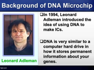 Background of DNA Microchip
Leonard Adleman
In 1994, Leonard
Adleman introduced the
idea of using DNA to
make ICs.
DNA is very similar to a
computer hard drive in
how it stores permanent
information about your
genes.
 