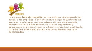 La empresa DNA Microsatélite, es una empresa que propende por
ayudar a las empresas o personas naturales que requieran de sus
servicios, a solucionar sus necesidades, de una manera rápida,
eficiente y eficaz, basándose en sus valores corporativos y
apoyándose en personal experto, diligente, proactivo y cualificado;
para dar una alta calidad en cada una de las labores que se le
encomienden.
 