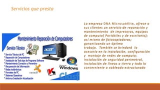Servicios que presta
La empresa DNA Microsatélite, ofrece a
sus clientes un servicio de reparación y
mantenimiento de impresoras, equipos
de computo( Portátiles y de escritorio);
así mismo de fotocopiadoras;
garantizando un óptimo
trabajo. También se brindará la
asesoría en la instalación, configuración
y montaje de redes de computo;
instalación de seguridad perimetral,
instalación de líneas a tierra y todo lo
concerniente a cableado estructurado
 