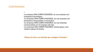 •
La empresa DNA COMPUTADORES, es una empresa con
prospectiva tecnológica.
•La empresa DNA COMPUTADORES, es una empresa con
perspectiva vanguardista e innovadora.
•La empresa DNA COMPUTADORES, es una empresa
comprometida con el progreso del país
•La empresa DNA COMPUTADORES, brinda apoyo a las
madres cabeza de familia
“Educa al niño y no tendrás que castigar al hombre”
Conclusiones
 