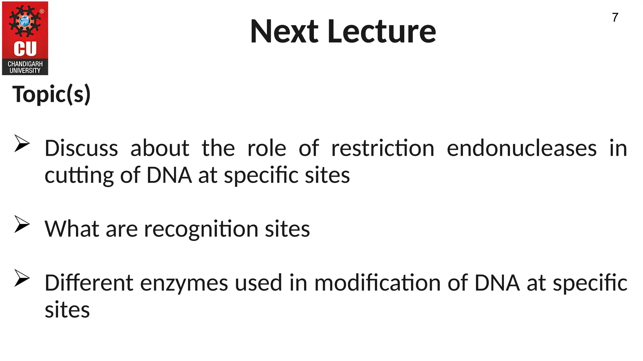 Next Lecture
Topic(s)
 Discuss about the role of restriction endonucleases in
cutting of DNA at specific sites
 What are recognition sites
 Different enzymes used in modification of DNA at specific
sites
7
 
