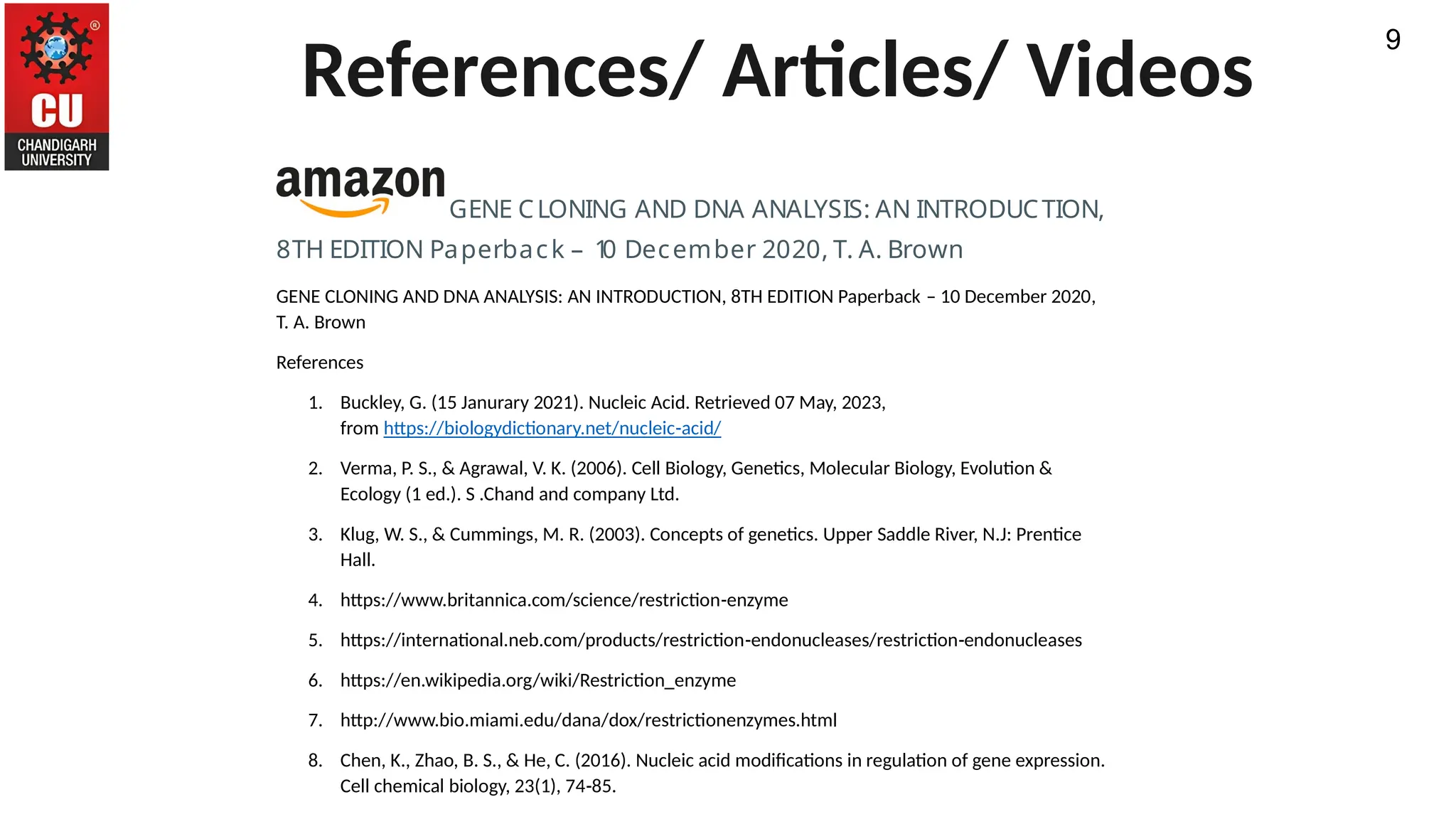 References/ Articles/ Videos
9
GENE CLONING AND DNA ANALYSIS: AN INTRODUCTION,
8TH EDITION Paperback – 1
0 December 2020, T. A. Brown
GENE CLONING AND DNA ANALYSIS: AN INTRODUCTION, 8TH EDITION Paperback – 10 December 2020,
T. A. Brown
References
1. Buckley, G. (15 Janurary 2021). Nucleic Acid. Retrieved 07 May, 2023,
from https://biologydictionary.net/nucleic-acid/
2. Verma, P. S., & Agrawal, V. K. (2006). Cell Biology, Genetics, Molecular Biology, Evolution &
Ecology (1 ed.). S .Chand and company Ltd.
3. Klug, W. S., & Cummings, M. R. (2003). Concepts of genetics. Upper Saddle River, N.J: Prentice
Hall.
4. https://www.britannica.com/science/restriction-enzyme
5. https://international.neb.com/products/restriction-endonucleases/restriction-endonucleases
6. https://en.wikipedia.org/wiki/Restriction_enzyme
7. http://www.bio.miami.edu/dana/dox/restrictionenzymes.html
8. Chen, K., Zhao, B. S., & He, C. (2016). Nucleic acid modifications in regulation of gene expression.
Cell chemical biology, 23(1), 74-85.
 