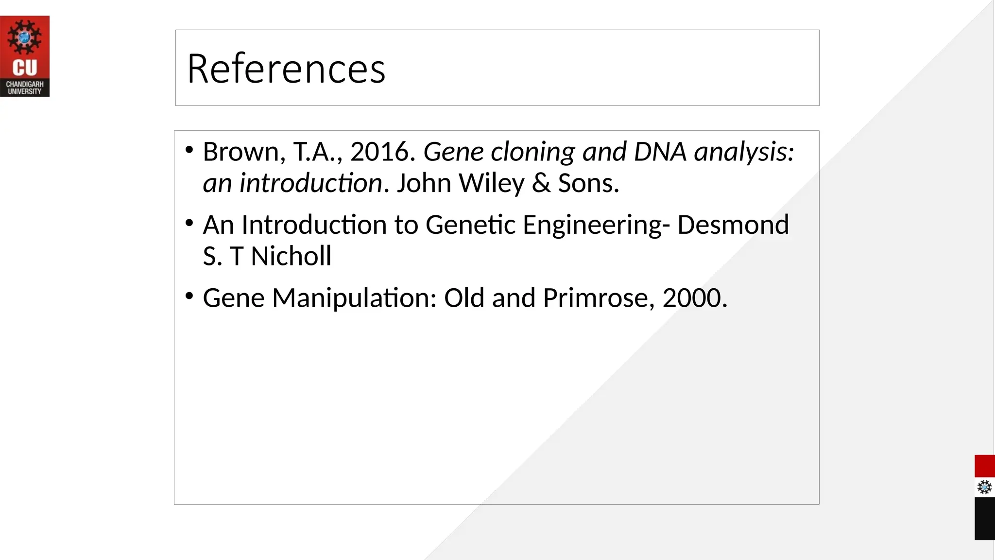 References
• Brown, T.A., 2016. Gene cloning and DNA analysis:
an introduction. John Wiley & Sons.
• An Introduction to Genetic Engineering- Desmond
S. T Nicholl
• Gene Manipulation: Old and Primrose, 2000.
 