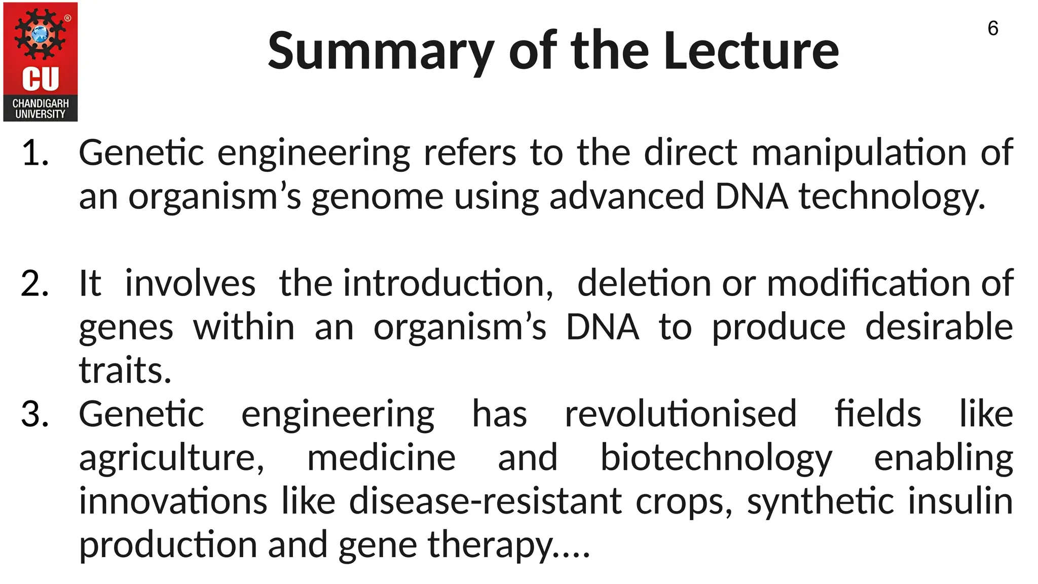 Summary of the Lecture
1. Genetic engineering refers to the direct manipulation of
an organism’s genome using advanced DNA technology.
2. It involves the introduction, deletion or modification of
genes within an organism’s DNA to produce desirable
traits.
3. Genetic engineering has revolutionised fields like
agriculture, medicine and biotechnology enabling
innovations like disease-resistant crops, synthetic insulin
production and gene therapy....
6
 