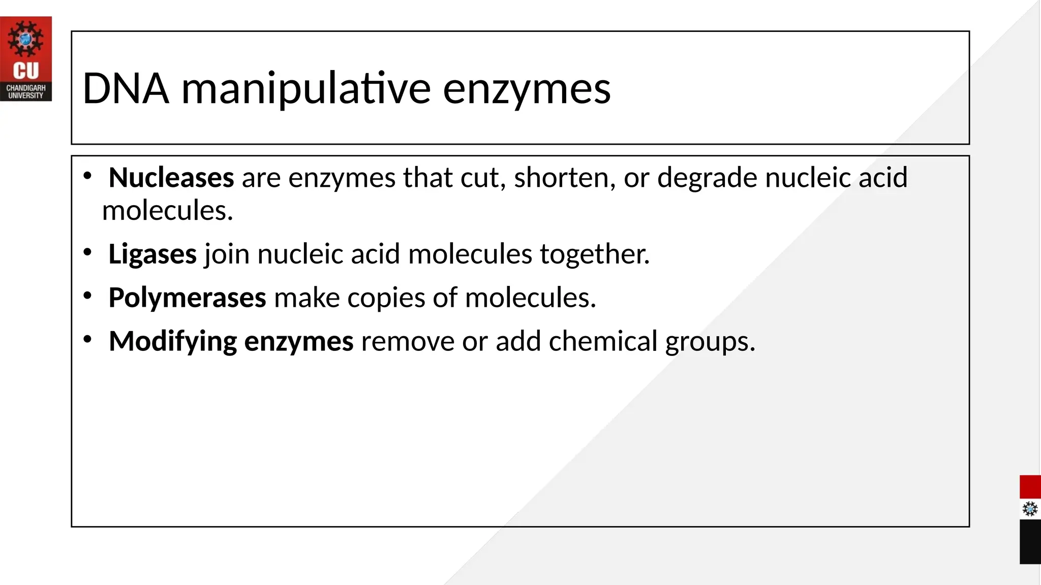 DNA manipulative enzymes
• Nucleases are enzymes that cut, shorten, or degrade nucleic acid
molecules.
• Ligases join nucleic acid molecules together.
• Polymerases make copies of molecules.
• Modifying enzymes remove or add chemical groups.
 