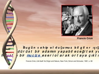 Francis Crick


               "B u g  n s a h ip o l d u ? u mu z b il g il e r ? ? ? ?
            d  r  s t b ir a d a m?n y a p a b il e c e ?i t e k y o
h a y a t ?n b ir mu c iz e e s e r i o l a r a k o r t a y a ? ?k t ??
                  Francis Crick, Life Itself: Its Origin and Nature, New York, Simon and Schuster, 1981, s. 88
 