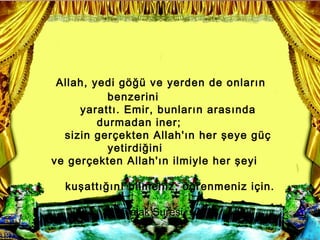 Allah, yedi g?? ve yerden de onlar?n
           benzerini
     yaratt?. Emir, bunlar?n aras?nda
         durmadan iner;
  sizin ger?ekten Allah'?n her ?eye g?
           yetirdi?ini
ve ger?ekten Allah'?n ilmiyle her ?eyi

  ku?att???n? bilmeniz, ??renmeniz i?in.

            (Talak Suresi, 12)
 